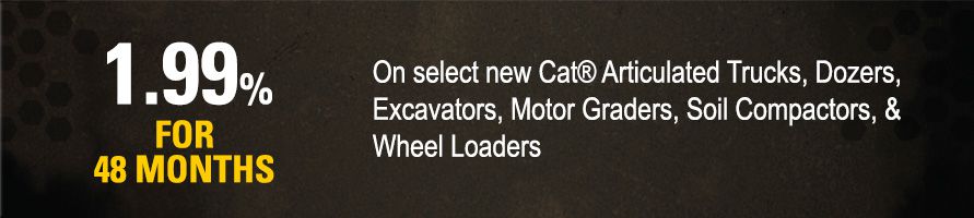 Get 1.99% for 48 months on select new Cat Articulated Trucks, Dozers, Excavators, Motor Graders, Soil Compactors, and Wheel Loaders
